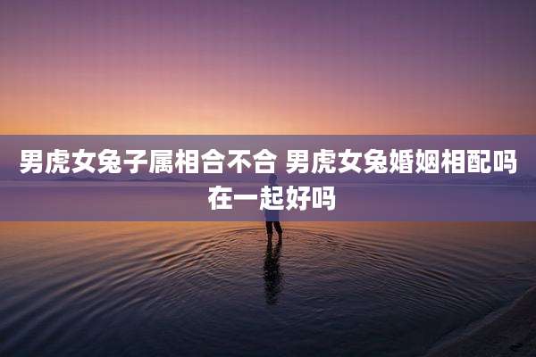 男虎女兔子属相合不合 男虎女兔婚姻相配吗 在一起好吗