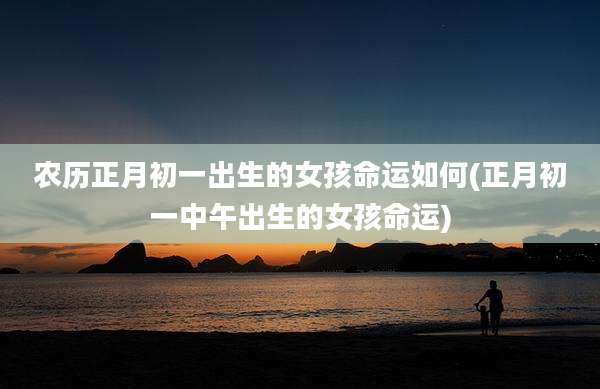 农历正月初一出生的女孩命运如何(正月初一中午出生的女孩命运)