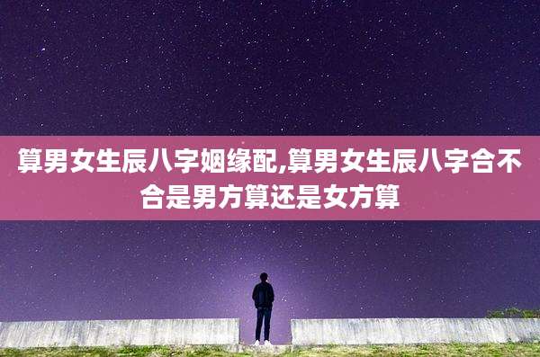 算男女生辰八字姻缘配,算男女生辰八字合不合是男方算还是女方算