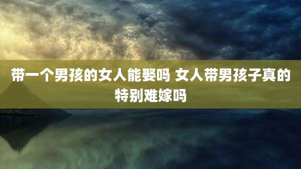 带一个男孩的女人能娶吗 女人带男孩子真的特别难嫁吗
