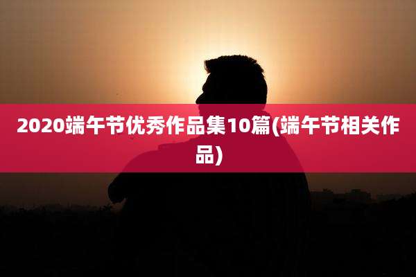 2020端午节优秀作品集10篇(端午节相关作品)