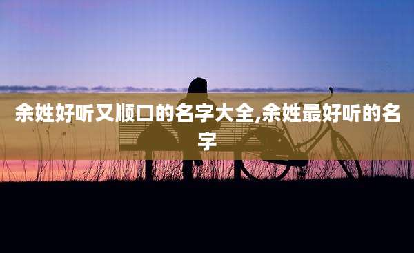余姓好听又顺口的名字大全,余姓最好听的名字