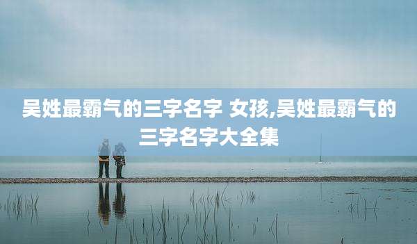 吴姓最霸气的三字名字 女孩,吴姓最霸气的三字名字大全集