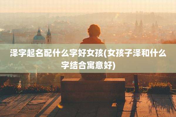 泽字起名配什么字好女孩(女孩子泽和什么字结合寓意好)