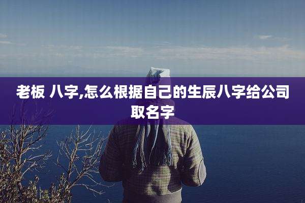 老板 八字,怎么根据自己的生辰八字给公司取名字