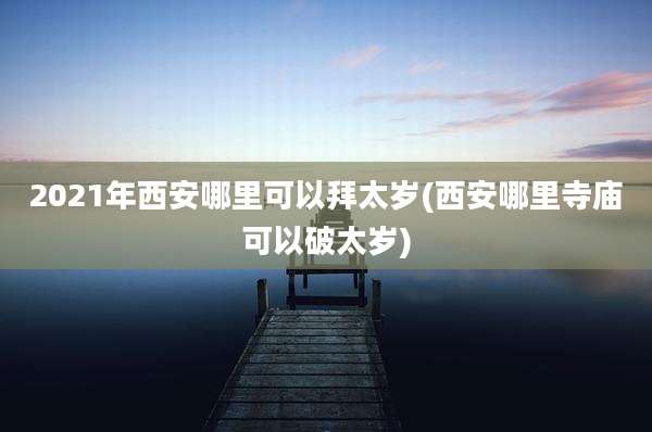 2021年西安哪里可以拜太岁(西安哪里寺庙可以破太岁)