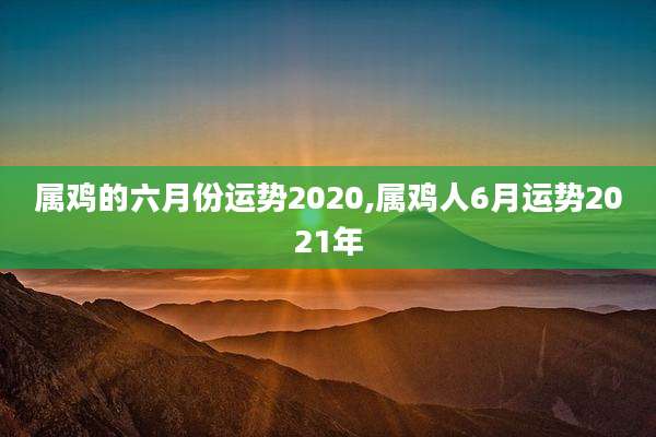 属鸡的六月份运势2020,属鸡人6月运势2021年