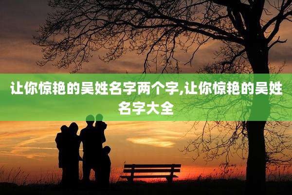 让你惊艳的吴姓名字两个字,让你惊艳的吴姓名字大全