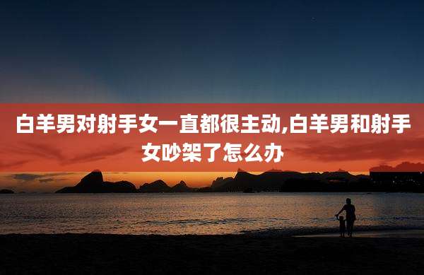 白羊男对射手女一直都很主动,白羊男和射手女吵架了怎么办