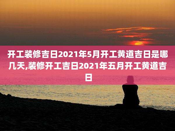 开工装修吉日2021年5月开工黄道吉日是哪几天,装修开工吉日2021年五月开工黄道吉日