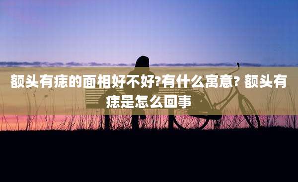 额头有痣的面相好不好?有什么寓意? 额头有痣是怎么回事