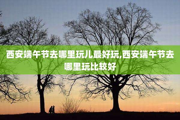 西安端午节去哪里玩儿最好玩,西安端午节去哪里玩比较好