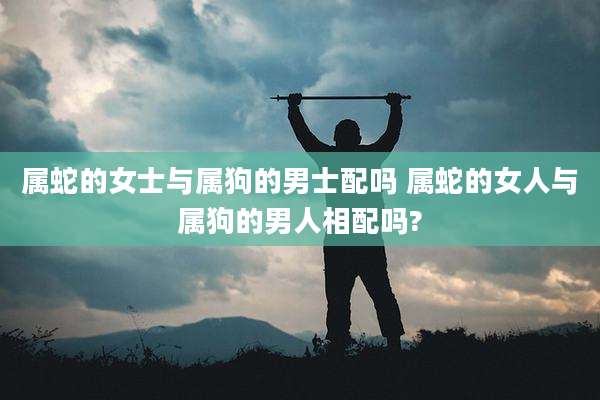 属蛇的女士与属狗的男士配吗 属蛇的女人与属狗的男人相配吗?