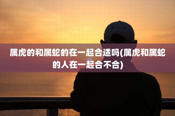 属虎的和属蛇的在一起合适吗(属虎和属蛇的人在一起合不合)