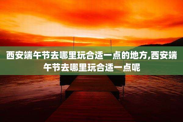 西安端午节去哪里玩合适一点的地方,西安端午节去哪里玩合适一点呢