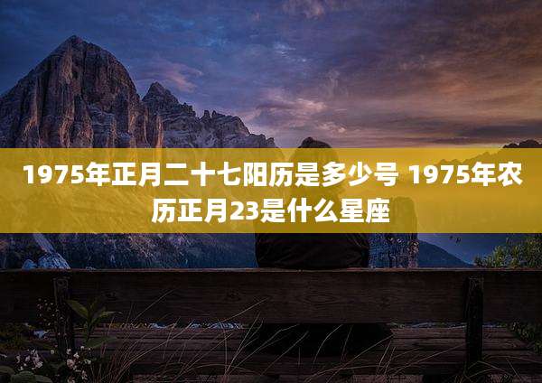 1975年正月二十七阳历是多少号 1975年农历正月23是什么星座