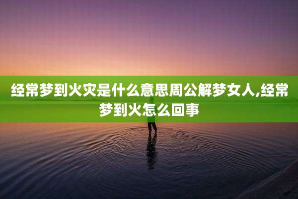 经常梦到火灾是什么意思周公解梦女人,经常梦到火怎么回事