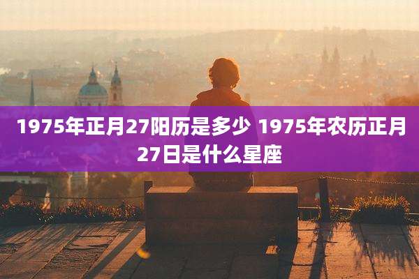 1975年正月27阳历是多少 1975年农历正月27日是什么星座