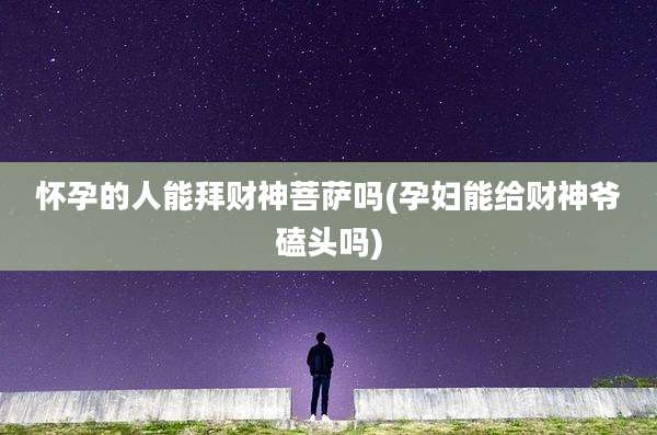 怀孕的人能拜财神菩萨吗(孕妇能给财神爷磕头吗)