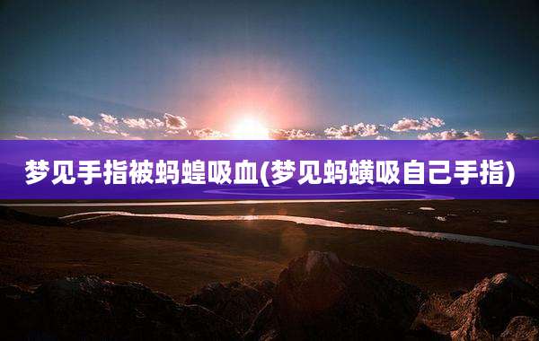 梦见手指被蚂蝗吸血(梦见蚂蟥吸自己手指)