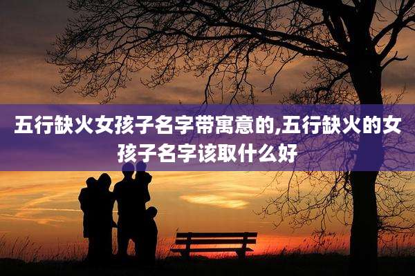 五行缺火女孩子名字带寓意的,五行缺火的女孩子名字该取什么好