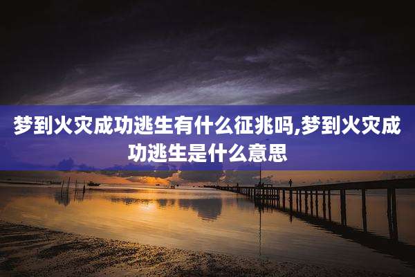 梦到火灾成功逃生有什么征兆吗,梦到火灾成功逃生是什么意思