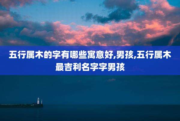 五行属木的字有哪些寓意好,男孩,五行属木最吉利名字字男孩