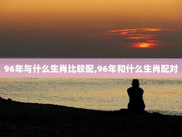 96年与什么生肖比较配,96年和什么生肖配对