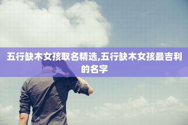五行缺木女孩取名精选,五行缺木女孩最吉利的名字