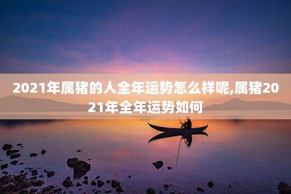 2021年属猪的人全年运势怎么样呢,属猪2021年全年运势如何