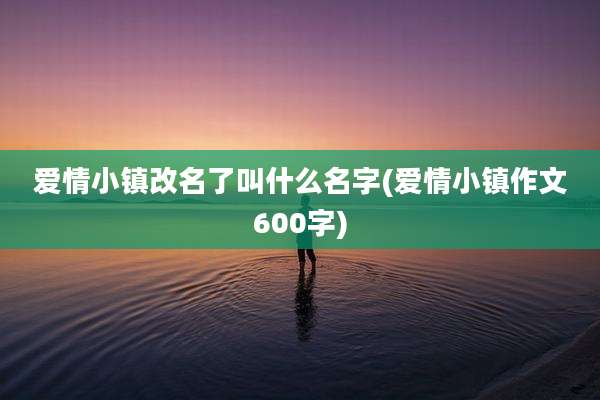 爱情小镇改名了叫什么名字(爱情小镇作文600字)