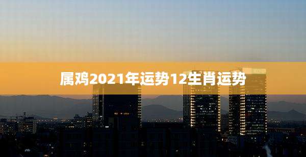 属鸡2021年运势12生肖运势