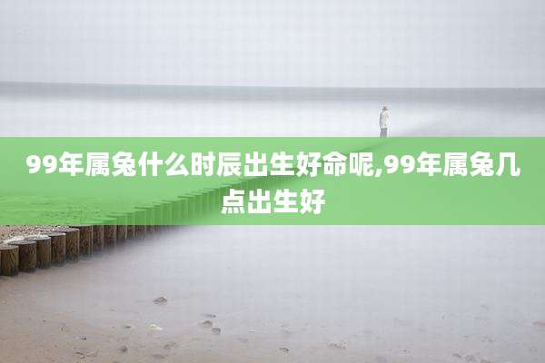 99年属兔什么时辰出生好命呢,99年属兔几点出生好