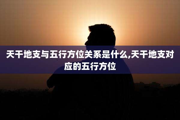 天干地支与五行方位关系是什么,天干地支对应的五行方位