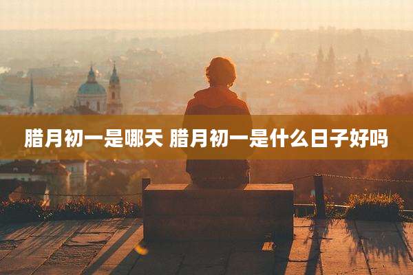 腊月初一是哪天 腊月初一是什么日子好吗
