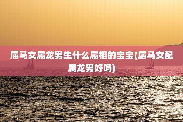 属马女属龙男生什么属相的宝宝(属马女配属龙男好吗)