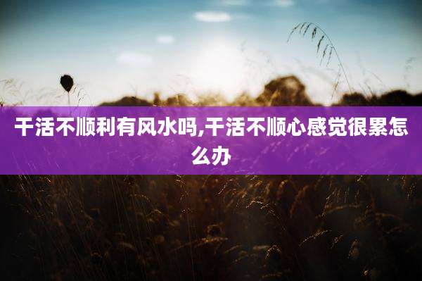 干活不顺利有风水吗,干活不顺心感觉很累怎么办