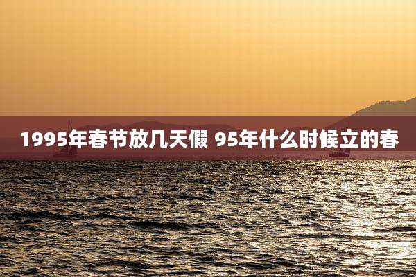 1995年春节放几天假 95年什么时候立的春