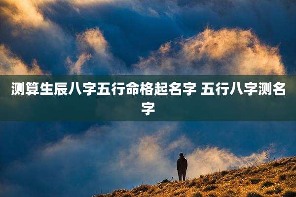 测算生辰八字五行命格起名字 五行八字测名字