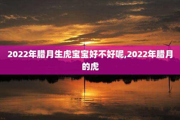 2022年腊月生虎宝宝好不好呢,2022年腊月的虎