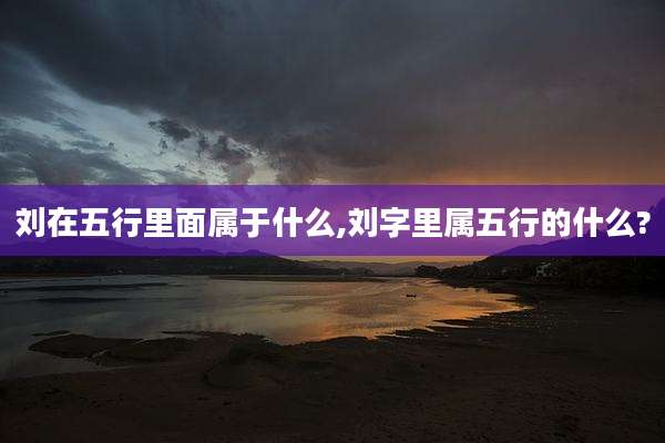 刘在五行里面属于什么,刘字里属五行的什么?