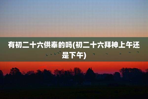 有初二十六供奉的吗(初二十六拜神上午还是下午)