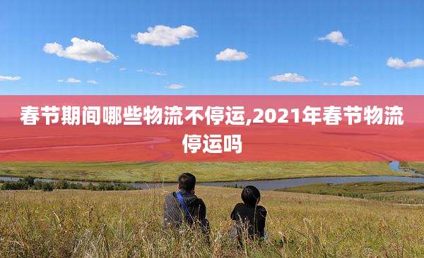 春节期间哪些物流不停运,2021年春节物流停运吗