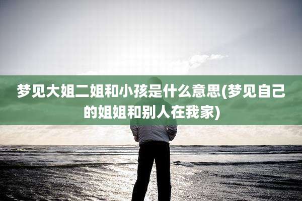 梦见大姐二姐和小孩是什么意思(梦见自己的姐姐和别人在我家)