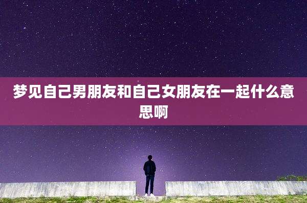 梦见自己男朋友和自己女朋友在一起什么意思啊