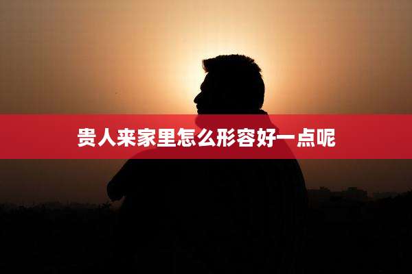 贵人来家里怎么形容好一点呢