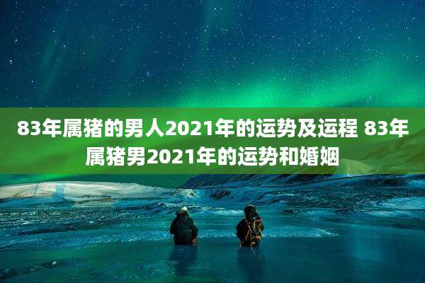 83年属猪的男人2021年的运势及运程 83年属猪男2021年的运势和婚姻