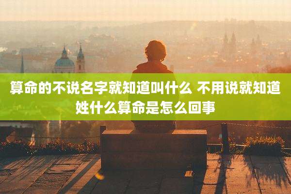 算命的不说名字就知道叫什么 不用说就知道姓什么算命是怎么回事
