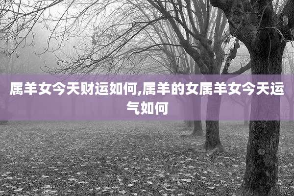 属羊女今天财运如何,属羊的女属羊女今天运气如何