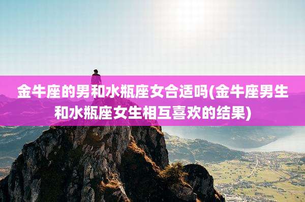 金牛座的男和水瓶座女合适吗(金牛座男生和水瓶座女生相互喜欢的结果)